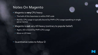 Notes On Magento
• Magento is very CPU heavy
• The bulk of this heaviness is within PHP code
• MySQL CPU usage is typically bound by PHP’s CPU usage (speaking in single
server terms)
• Magento is not very I/O heavy (contrary to popular belief)
• Again, I/O is bound by PHP’s CPU usage
• More on I/O later
• Quantitative notes to follow 
 