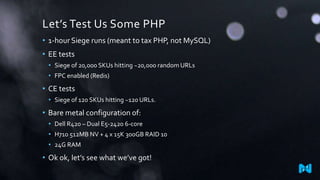 Let’s Test Us Some PHP
• 1-hour Siege runs (meant to tax PHP, not MySQL)
• EE tests
• Siege of 20,000 SKUs hitting ~20,000 random URLs
• FPC enabled (Redis)
• CE tests
• Siege of 120 SKUs hitting ~120 URLs.
• Bare metal configuration of:
• Dell R420 – Dual E5-2420 6-core
• H710 512MB NV + 4 x 15K 300GB RAID 10
• 24G RAM
• Ok ok, let’s see what we’ve got!
 
