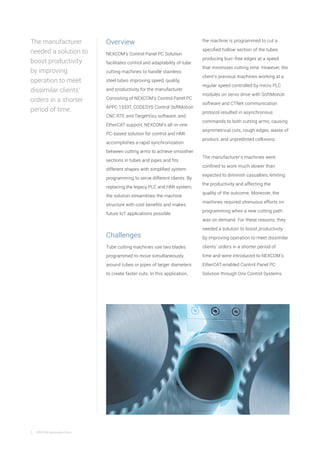 2 NEXCOM Application Story
Overview
NEXCOM’s Control Panel PC Solution
facilitates control and adaptability of tube
cutting machines to handle stainless
steel tubes improving speed, quality,
and productivity for the manufacturer.
Consisting of NEXCOM’s Control Panel PC
APPC 1533T, CODESYS Control SoftMotion
CNC RTE and TargetVisu software, and
EtherCAT support, NEXCOM’s all-in-one
PC-based solution for control and HMI
accomplishes a rapid synchronization
between cutting arms to achieve smoother
sections in tubes and pipes and fits
different shapes with simplified system
programming to serve different clients. By
replacing the legacy PLC and HMI system,
the solution streamlines the machine
structure with cost benefits and makes
future IoT applications possible.
Challenges
Tube cutting machines use two blades
programmed to move simultaneously
around tubes or pipes of larger diameters
to create faster cuts. In this application,
The manufacturer
needed a solution to
boost productivity
by improving
operation to meet
dissimilar clients’
orders in a shorter
period of time.
the machine is programmed to cut a
specified hollow section of the tubes
producing burr-free edges at a speed
that minimizes cutting time. However, the
client’s previous machines working at a
regular speed controlled by micro PLC
modules on servo drive with SoftMotion
software and CTNet communication
protocol resulted in asynchronous
commands to both cutting arms, causing
asymmetrical cuts, rough edges, waste of
product, and unpredicted collisions.
The manufacturer’s machines were
confined to work much slower than
expected to diminish casualties, limiting
the productivity and affecting the
quality of the outcome. Moreover, the
machines required strenuous efforts on
programming when a new cutting path
was on demand. For these reasons, they
needed a solution to boost productivity
by improving operation to meet dissimilar
clients’ orders in a shorter period of
time and were introduced to NEXCOM’s
EtherCAT-enabled Control Panel PC
Solution through Onx Control Systems.
 