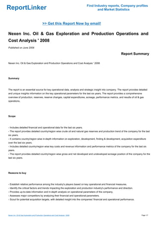 Find Industry reports, Company profiles
ReportLinker                                                                                 and Market Statistics



                                              >> Get this Report Now by email!

Nexen Inc. Oil & Gas Exploration and Production Operations and
Cost Analysis ' 2008
Published on June 2009

                                                                                                              Report Summary

Nexen Inc. Oil & Gas Exploration and Production Operations and Cost Analysis ' 2008




Summary



The report is an essential source for key operational data, analysis and strategic insight into company. The report provides detailed
and unique insights information on the key operational parameters for the last six years. The report provides a comprehensive
overview of production, reserves, reserve changes, capital expenditures, acreage, performance metrics, and results of oil & gas
operations.




Scope



- Includes detailed financial and operational data for the last six years.
- The report provides detailed country/region wise crude oil and natural gas reserves and production trend of the company for the last
six years.
- It contains country/region wise in-depth information on exploration, development, finding & development, acquisition expenditure
over the last six years.
- Includes detailed country/region wise key costs and revenue information and performance metrics of the company for the last six
years.
- The report provides detailed country/region wise gross and net developed and undeveloped acreage position of the company for the
last six years.




Reasons to buy



- Establish relative performance among the industry's players based on key operational and financial measures.
- Identify the critical factors and trends impacting the exploration and production industry's performance and direction.
- Provides up-to-date information and in-depth analysis on operational parameters of the company.
- Assesses major competitors by analyzing their financial and operational parameters.
- Scout for potential acquisition targets, with detailed insight into the companies' financial and operational performance.




Nexen Inc. Oil & Gas Exploration and Production Operations and Cost Analysis ' 2008                                            Page 1/7
 
