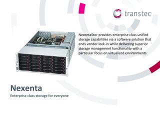 NexentaStor provides enterprise class unified
                                        storage capabilities via a software solution that
                                        ends vendor lock-in while delivering superior
                                        storage management functionality with a
                                        particular focus on virtualized environments




Nexenta
Enterprise class storage for everyone
 