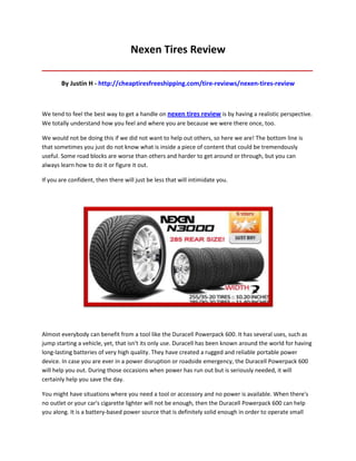 Nexen Tires Review
_____________________________________________________________________________________

       By Justin H - http://cheaptiresfreeshipping.com/tire-reviews/nexen-tires-review



We tend to feel the best way to get a handle on nexen tires review is by having a realistic perspective.
We totally understand how you feel and where you are because we were there once, too.

We would not be doing this if we did not want to help out others, so here we are! The bottom line is
that sometimes you just do not know what is inside a piece of content that could be tremendously
useful. Some road blocks are worse than others and harder to get around or through, but you can
always learn how to do it or figure it out.

If you are confident, then there will just be less that will intimidate you.




Almost everybody can benefit from a tool like the Duracell Powerpack 600. It has several uses, such as
jump starting a vehicle, yet, that isn't its only use. Duracell has been known around the world for having
long-lasting batteries of very high quality. They have created a rugged and reliable portable power
device. In case you are ever in a power disruption or roadside emergency, the Duracell Powerpack 600
will help you out. During those occasions when power has run out but is seriously needed, it will
certainly help you save the day.

You might have situations where you need a tool or accessory and no power is available. When there's
no outlet or your car's cigarette lighter will not be enough, then the Duracell Powerpack 600 can help
you along. It is a battery-based power source that is definitely solid enough in order to operate small
 