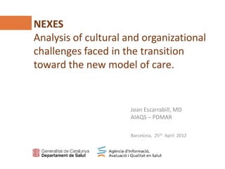 NEXES
Analysis of cultural and organizational
challenges faced in the transition
toward the new model of care.
Agència d’Informació, Avaluació i Qualitat en Salut (AIAQS)
www.aatrm.net


                                         Joan Escarrabill, MD
                                         AIAQS – PDMAR

                                         Barcelona, 25th April 2012
 