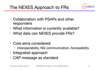 The NEXES Approach to FRs
• Collaboration with PSAPs and other
responders
• What information is currently available?
• What data can NEXES provide FRs?
• Core aims considered:
• Interoperability, NG communication, Accessibility
• Integrated approach
• CAP message as standard
516 November 2017 NEXES Iteration Two Workshop
 
