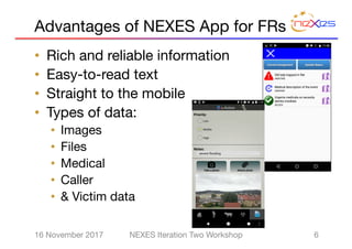 Advantages of NEXES App for FRs
• Rich and reliable information
• Easy-to-read text
• Straight to the mobile
• Types of data:
• Images
• Files
• Medical
• Caller
• & Victim data
616 November 2017 NEXES Iteration Two Workshop
 