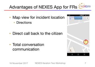 • Map view for incident location
• Directions
• Direct call back to the citizen
• Total conversation
communication
716 November 2017 NEXES Iteration Two Workshop
Advantages of NEXES App for FRs
 