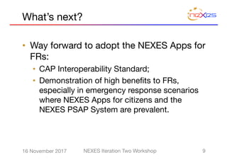 What’s next?
• Way forward to adopt the NEXES Apps for
FRs:
• CAP Interoperability Standard;
• Demonstration of high benefits to FRs,
especially in emergency response scenarios
where NEXES Apps for citizens and the
NEXES PSAP System are prevalent.
916 November 2017 NEXES Iteration Two Workshop
 