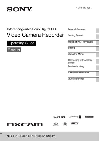 4-279-232-12(1)




Interchangeable Lens Digital HD     Table of Contents


Video Camera Recorder               Getting Started


                                    Recording/Playback
 Operating Guide
                                    Editing
E-mount
                                    Using the Menu

                                    Connecting with another
                                    device
                                    Troubleshooting

                                    Additional Information

                                    Quick Reference




NEX-FS100E/FS100P/FS100EK/FS100PK
 
