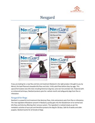 Nexgard
If you are looking for a new flea and tick oral treatment NexGard is the right product. Brought to you by
Merial, this beef-flavored chewable kills fleas and ticks. It kills adult fleas before they lay eggs. This
special formulation also kills ticks including American dog tick, Lone star tick and deer tick. Powered with
an enhanced technique, NexGard protects pets for a whole month and safeguards dogs from flea re-
infestation.
Nexgard for Dogs
NexGard is a powerful oral treatment that destroys fleas, ticks and protects pets from flea re-infestation.
The new ingredient Afoxolaner present in NexGard, quickly gets into the bloodstream of an animal and
kills fleas and ticks by affecting their nervous system. The ingredient is realized slowly as per the
metabolic activities of your pet and therefore protects the dog for 30 days. Safe for 8 weeks and older
puppies, NexGard works for all breeds of dogs.
 