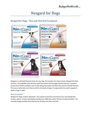 Nexgard for Dogs
Nexgard for Dogs – Flea and Tick Oral Treatment
Nexgard is a soft beef-flavored chews for your dog. The number one choice of vets, Nexgard kills fleas
and ticks. The palatable chew destroys adult fleas before they lay eggs and kills ticks too. It protects
canines from health conditions such as flea allergy dermatitis and other flea and tick infested diseases.
The easy to administer oral chew is safe for all breeds of dogs. It is approved to be used in puppies 8
weeks of age or older.
How it works?
Nexgard for Dogs contains afoxolaner. This substance kills fleas and ticks by over-stimulating their
nervous system. It starts working fast and destroys 100% fleas within 24 hours of administration. The
monthly dosage provides full protection for 30 days from fleas and ticks.
 