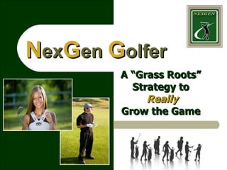 N ex G en  G olfer A “Grass Roots” Strategy to   Really Grow the Game 