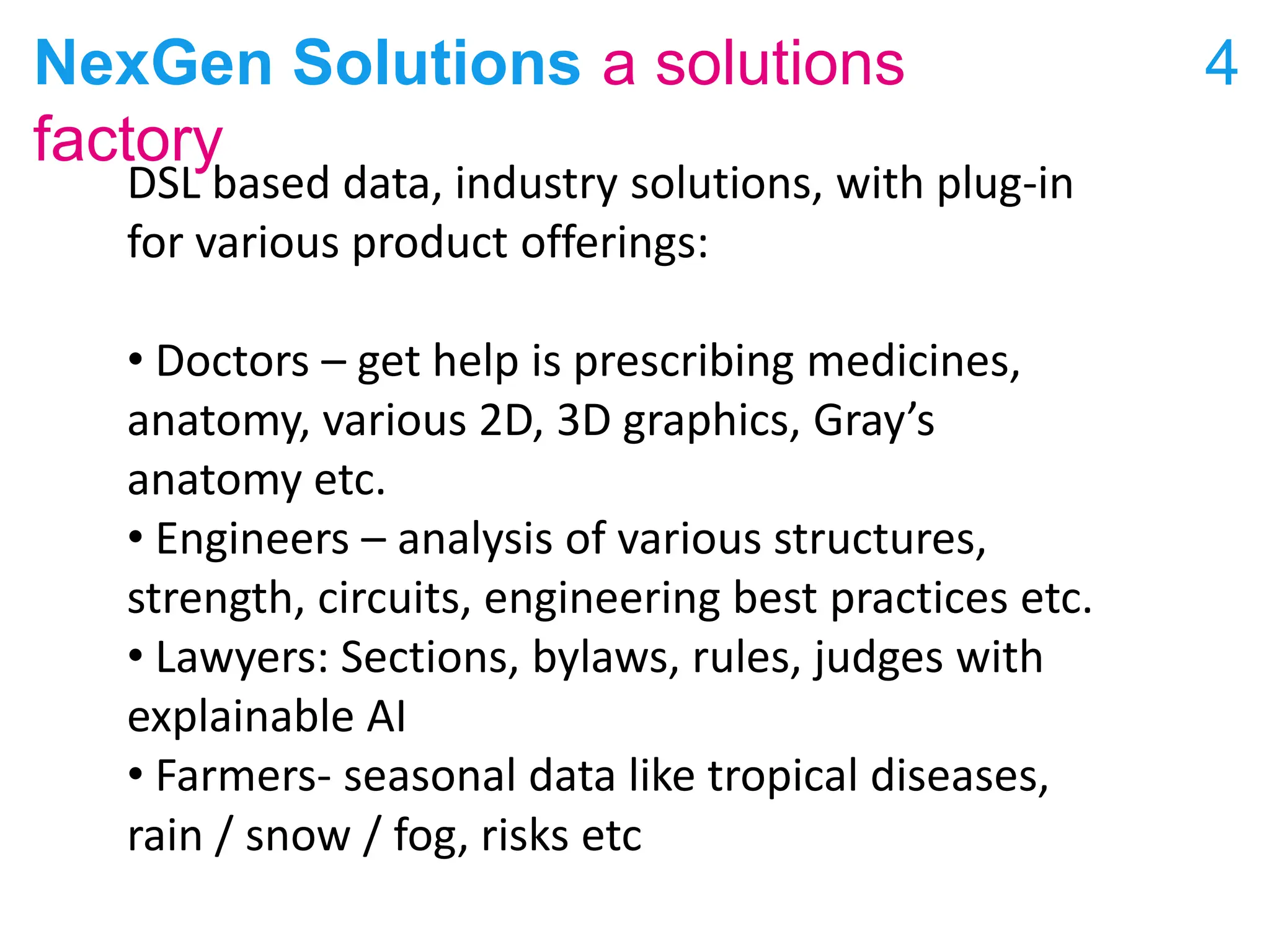 NexGen Solutions a solutions
factory
4
DSL based data, industry solutions, with plug-in
for various product offerings:
• Doctors – get help is prescribing medicines,
anatomy, various 2D, 3D graphics, Gray’s
anatomy etc.
• Engineers – analysis of various structures,
strength, circuits, engineering best practices etc.
• Lawyers: Sections, bylaws, rules, judges with
explainable AI
• Farmers- seasonal data like tropical diseases,
rain / snow / fog, risks etc
 