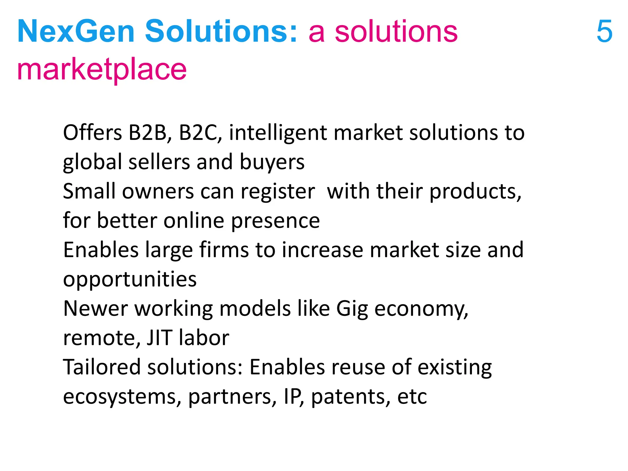 NexGen Solutions: a solutions
marketplace
5
Offers B2B, B2C, intelligent market solutions to
global sellers and buyers
Small owners can register with their products,
for better online presence
Enables large firms to increase market size and
opportunities
Newer working models like Gig economy,
remote, JIT labor
Tailored solutions: Enables reuse of existing
ecosystems, partners, IP, patents, etc
 