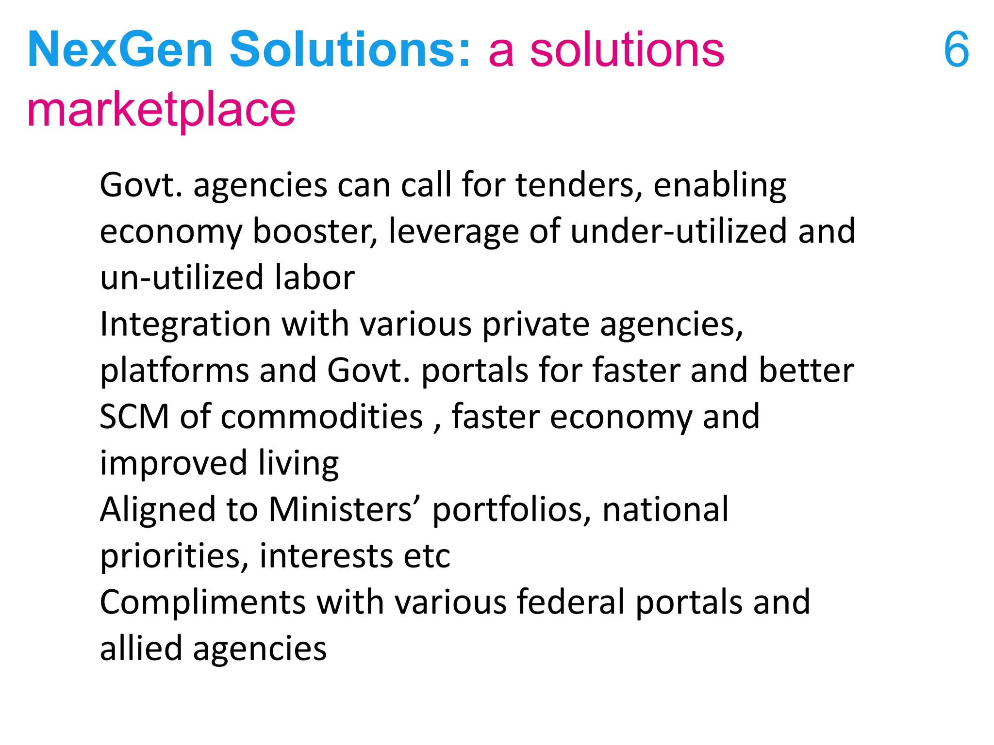 NexGen Solutions: a solutions
marketplace
6
Govt. agencies can call for tenders, enabling
economy booster, leverage of under-utilized and
un-utilized labor
Integration with various private agencies,
platforms and Govt. portals for faster and better
SCM of commodities , faster economy and
improved living
Aligned to Ministers’ portfolios, national
priorities, interests etc
Compliments with various federal portals and
allied agencies
 