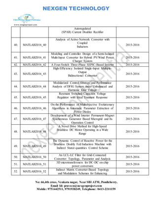 NEXGEN TECHNOLOGY
www.nexgenproject.com
No: 66,4th cross, Venkata nagar, Near SBI ATM, Pondicherry.
Email Id: praveen@nexgenproject.com
Mobile: 9751442511, 9791938249, Telephone: 0413-2211159
Autoregulated
(SPAR) Current Doubler Rectifier
40. MATLAB2016_40
Analysis of Active-Network Converter with
Coupled
Inductors
2015-2016
41. MATLAB2016_41
Modeling and Controller Design of a Semi-Isolated
Multi-Input Converter for Hybrid PV/Wind Power
Charger System
2015-2016
42. MATLAB2016_42 A Four-Switch Three-Phase SEPIC-Based Inverter 2015-2016
43. MATLAB2016_43
High-Efficiency Isolated Single-Input Multiple-
Output
Bidirectional Converter
2015-2016
44. MATLAB2016_44
Modularized Control Strategy and Performance
Analysis of DFIG System under Unbalanced and
Harmonic Grid Voltage
2015-2016
45. MATLAB2016_45
Resonant Switched-Capacitor Voltage
Regulator with Ideal Transient Response 2015-2016
46. MATLAB2016_46
On the Performance of Multiobjective Evolutionary
Algorithms in Automatic Parameter Extraction of
Power Diodes
2015-2016
47. MATLAB2016_47
Development of a Wind Interior Permanent-Magnet
Synchronous Generator Based Microgrid and Its
Operation Control
2015-2016
48. MATLAB2016_48
A Novel Drive Method for High-Speed
Brushless DC Motor Operating in a Wide
Range
2015-2016
49. MATLAB2016_49
The Dynamic Control of Reactive Power for the
Brushless Doubly Fed Induction Machine with
Indirect Stator-quantities Control Scheme
2015-2016
50. MATLAB2016_50
An LCL-LC Filter for Grid-Connected
Converter: Topology, Parameter and Analysis
2015-2016
51. MATLAB2016_51
3D microtransformers for DC-DC on-chip
power conversion
2015-2016
52. MATLAB2016_52
Indirect Matrix Converter-Based Topology
and Modulation Schemes for Enhancing
2015-2016
 