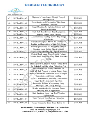 NEXGEN TECHNOLOGY
www.nexgenproject.com
No: 66,4th cross, Venkata nagar, Near SBI ATM, Pondicherry.
Email Id: praveen@nexgenproject.com
Mobile: 9751442511, 9791938249, Telephone: 0413-2211159
67 MATLAB2016_67
Matching of Large Images Through Coupled
Decomposition
2015-2016
68 MATLAB2016_68
Approximation and Compression With Sparse
Orthonormal Transforms
2015-2016
69 MATLAB2016_69
Image Denoising by Exploring External and
Internal Correlations
2015-2016
70 MATLAB2016_70 Multi-Task Pose-Invariant Face Recognition 2015-2016
71 MATLAB2016_71 Weighted Guided Image Filtering 2015-2016
72 MATLAB2016_72
Accurate Stereo Matching by Two-Step Energy
Minimization
2015-2016
73 MATLAB2016_73
Hierarchical Graphical Models for Simultaneous
Tracking and Recognition in Wide-Area Scenes
2015-2016
74 MATLAB2016_74
Robust Representation and Recognition of Facial
Emotions Using Extreme Sparse Learning
2015-2016
75 MATLAB2016_75 Adaptive Image Denoising by Targeted Databases 2015-2016
76 MATLAB2016_76
Content-Based Image Retrieval Using Features
Extracted From Halftoning-Based Block Truncation
Coding
2015-2016
77 MATLAB2016_77
DERF: Distinctive Efficient Robust Features From
the Biological Modeling of the P Ganglion Cells
2015-2016
78 MATLAB2016_78
Structure-Sensitive Saliency Detection via
Multilevel Rank Analysis in Intrinsic Feature Space
2015-2016
79 MATLAB2016_79
PM-PM: PatchMatch With Potts Model for Object
Segmentation and Stereo Matching
2015-2016
80 MATLAB2016_80
CID2013: A Database for Evaluating No-Reference
Image Quality Assessment Algorithms
2015-2016
81 MATLAB2016_81
Progressive Halftone Watermarking Using
Multilayer Table Lookup Strategy
2015-2016
82 MATLAB2016_82
Density Maximization for Improving Graph
Matching With Its Applications
2015-2016
83 MATLAB2016_83
Blind Inpainting Using and Total Variation
Regularization
2015-2016
84 MATLAB2016_84
Video Tracking Using Learned Hierarchical
Features
2015-2016
85 MATLAB2016_85 Sorted Consecutive Local Binary Pattern for 2015-2016
 