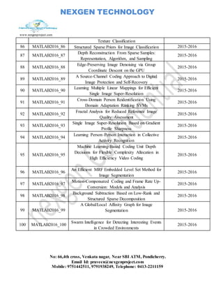 NEXGEN TECHNOLOGY
www.nexgenproject.com
No: 66,4th cross, Venkata nagar, Near SBI ATM, Pondicherry.
Email Id: praveen@nexgenproject.com
Mobile: 9751442511, 9791938249, Telephone: 0413-2211159
Texture Classification
86 MATLAB2016_86 Structured Sparse Priors for Image Classification 2015-2016
87 MATLAB2016_87
Depth Reconstruction From Sparse Samples:
Representation, Algorithm, and Sampling
2015-2016
88 MATLAB2016_88
Edge-Preserving Image Denoising via Group
Coordinate Descent on the GPU
2015-2016
89 MATLAB2016_89
A Source-Channel Coding Approach to Digital
Image Protection and Self-Recovery
2015-2016
90 MATLAB2016_90
Learning Multiple Linear Mappings for Efficient
Single Image Super-Resolution
2015-2016
91 MATLAB2016_91
Cross-Domain Person Reidentification Using
Domain Adaptation Ranking SVMs
2015-2016
92 MATLAB2016_92
Fractal Analysis for Reduced Reference Image
Quality Assessment
2015-2016
93 MATLAB2016_93
Single Image Super-Resolution Based on Gradient
Profile Sharpness
2015-2016
94 MATLAB2016_94
Learning Person–Person Interaction in Collective
Activity Recognition
2015-2016
95 MATLAB2016_95
Machine Learning-Based Coding Unit Depth
Decisions for Flexible Complexity Allocation in
High Efficiency Video Coding
2015-2016
96 MATLAB2016_96
An Efficient MRF Embedded Level Set Method for
Image Segmentation
2015-2016
97 MATLAB2016_97
Motion-Compensated Coding and Frame Rate Up-
Conversion: Models and Analysis
2015-2016
98 MATLAB2016_98
Background Subtraction Based on Low-Rank and
Structured Sparse Decomposition
2015-2016
99 MATLAB2016_99
A Global/Local Affinity Graph for Image
Segmentation 2015-2016
100 MATLAB2016_100
Swarm Intelligence for Detecting Interesting Events
in Crowded Environments
2015-2016
 