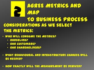 AGREE METRICS AND
      2       MAP
              TO BUSINESS PROCESS
Considerations as we select
the metrics:
• WHO WILL CONSUME THE METRICS?
   • Ourselves?
   • Our customers?
   • Our shareholders?

• WHAT BEHAVIOURAL AND INFRASTRUCTURE CHANGES WILL
  BE NEEDED?

• HOW EXACTLY WILL THE MEASUREMENT BE DERIVED?
 