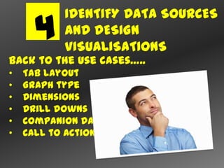 IDENTIFY DATA SOURCES
     4     AND DESIGN
           VISUALISATIONS
Back to the use cases…..
•   Tab layout
•   Graph type
•   Dimensions
•   Drill downs
•   Companion data
•   Call to action
 