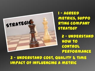 1 – agreed
                     metrics, suppo
                     rting company
                     strategy
                        2 – understand
                        how to
                        control
                        performance
3 – understand cost, quality & time
impact of influencing a metric
 