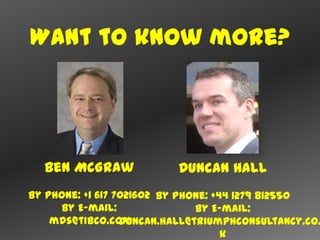 Want to know more?




  Ben McGraw              Duncan Hall
By Phone: +1 617 7021602 By Phone: +44 1279 812550
     By E-mail:                By E-mail:
    mds@tibco.com duncan.hall@triumphconsultancy.co.
                                     k
 