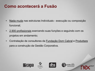 Como acontecerá a Fusão


• Nada muda nas estruturas Individuais - execução ou composição
  funcional;

• 2.900 profissionais exercendo suas funções e seguindo com os
  projetos em andamento;

• Contratação de consultores da Fundação Dom Cabral e Produttare
  para a construção da Gestão Corporativa.
 