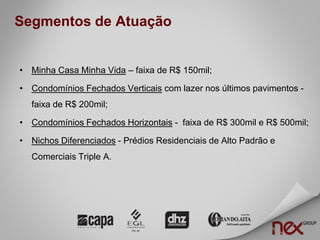 Segmentos de Atuação


• Minha Casa Minha Vida – faixa de R$ 150mil;

• Condomínios Fechados Verticais com lazer nos últimos pavimentos -
  faixa de R$ 200mil;

• Condomínios Fechados Horizontais - faixa de R$ 300mil e R$ 500mil;

• Nichos Diferenciados - Prédios Residenciais de Alto Padrão e
  Comerciais Triple A.
 