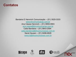 Contatos



      Bandeira E Hennrich Comunicação – (51) 3025-3333
                  www.bhcomunicacao.com.br
            Ana Cássia Hennrich – (51) 9959-0903
              ana.cassia@bhcomunicacao.com.br
               Catia Bandeira – (51) 9643-2594
           catia.bandeira@bhcomunicacao.com.br
                Naná Hausen – (51) 8496-6828
                nana.h@bhcomunicacao.com.br
 