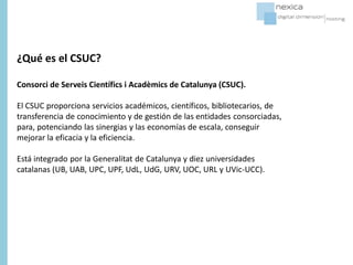 ¿Qué es el CSUC?
Consorci de Serveis Universitaris de Catalunya (CSUC).
El CSUC proporciona servicios académicos, científicos, bibliotecarios, de
transferencia de conocimiento y de gestión de las entidades consorciadas,
para, potenciando las sinergias y las economías de escala, conseguir
mejorar la eficacia y la eficiencia.
Está integrado por la Generalitat de Catalunya y diez universidades
catalanas (UB, UAB, UPC, UPF, UdL, UdG, URV, UOC, URL y UVic-UCC).
 