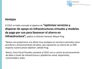 El CSUC se había marcado el objetivo de “optimizar servicios y
disponer de apoyo en infraestructuras virtuales y modelos
de pago por uso para favorecer el ahorro en
infraestructura”, explica su Director General, Miquel Puig.
“Nexica nos proporciona una oferta muy ventajosa en servicios esenciales como
servidores y almacenamiento de datos, que representa un ahorro de un 50%
respecto nuestro precio objetivo”, detalla Puig.
Ventajas
Nexica, Cisco Cloud Provider, proveerá al CSUC con su centro de procesamiento
de datos a través de infraestructura y plataforma cloud, alojamiento,
conectividad y redes.
 
