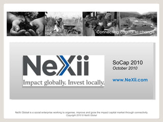 s NeXii Global is a social enterprise working to organise, improve and grow the impact capital market through connectivity Copyright 2010 ©  NeXii Global SoCap 2010 October 2010 www.NeXii.com 