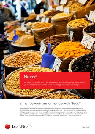 Nexis®
Your first choice for accurate and reliable information, giving you the facts
you need to make informed decisions and gain a competitive edge.

Enhance your performance with Nexis®
Imagine having a tool that offers a comprehensive collection of reliable information unavailable
anywhere else. A tool that enables you to get the facts you need — and also helps you see how those
facts fit together so you can make confident decisions. Imagine no more. See for yourself why millions
of business professionals turn to Nexis® to gain unique insight and make informed decisions.

Nexis®

 