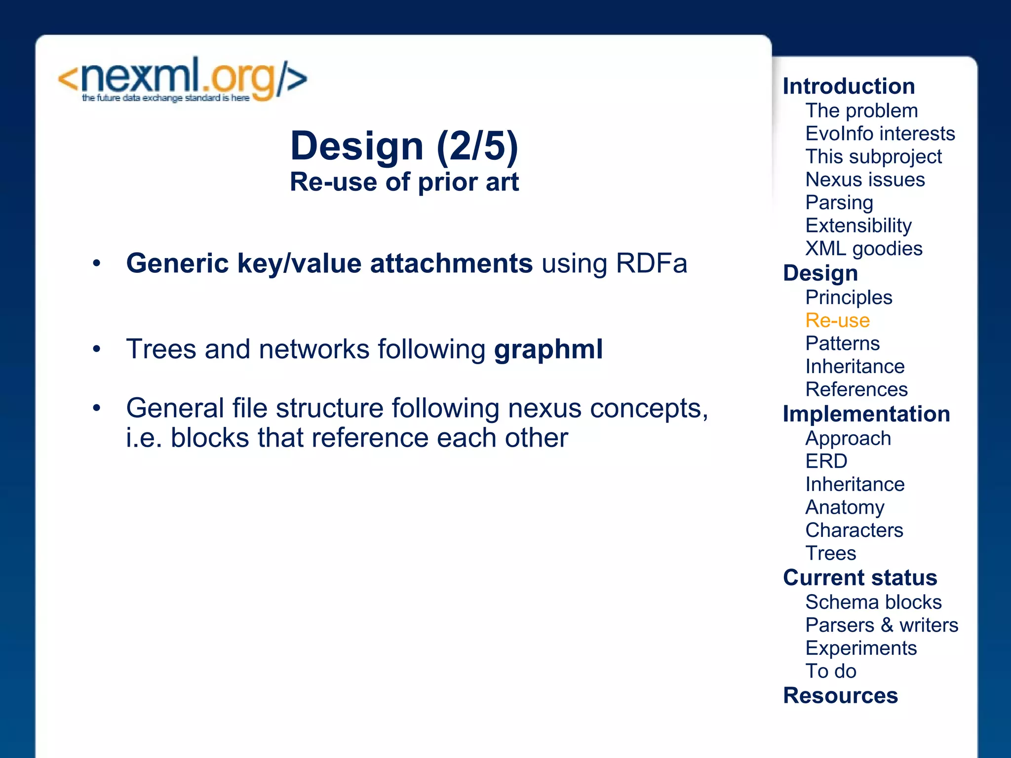 Design (2/5) Re-use of prior art Generic key/value attachments  using RDFa Trees and networks following  graphml General file structure following nexus concepts, i.e. blocks that reference each other Introduction      The problem      EvoInfo interests      This subproject      Nexus issues      Parsing      Extensibility      XML goodies Design      Principles      Re-use      Patterns      Inheritance      References Implementation      Approach      ERD      Inheritance      Anatomy      Characters      Trees Current status      Schema blocks      Parsers & writers      Experiments      To do Resources 