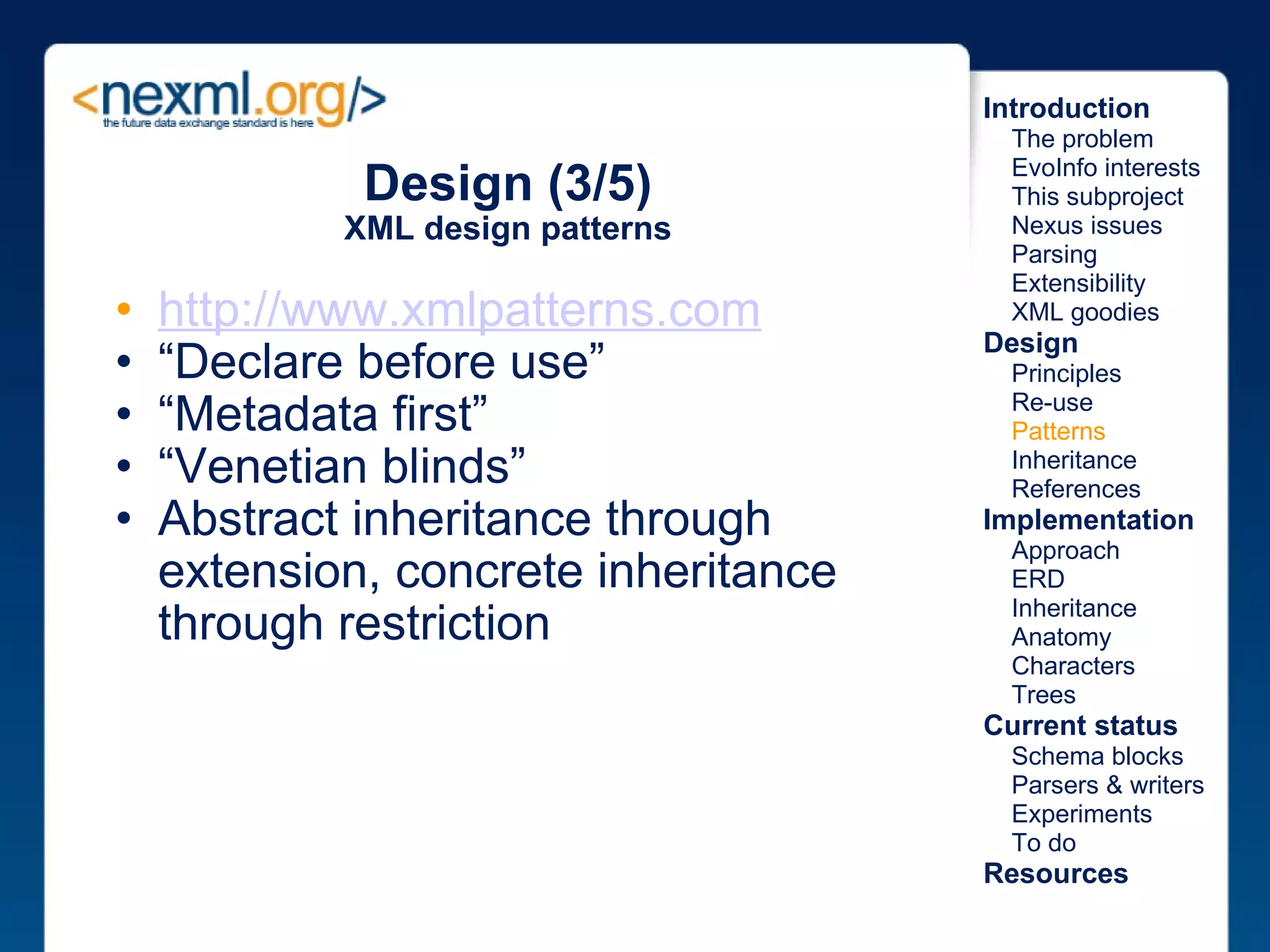 Design (3/5) XML design patterns http://www.xmlpatterns.com   “ Declare before use” “ Metadata first” “ Venetian blinds” Abstract inheritance through extension, concrete inheritance through restriction Introduction      The problem      EvoInfo interests      This subproject      Nexus issues      Parsing      Extensibility      XML goodies Design      Principles      Re-use      Patterns      Inheritance      References Implementation      Approach      ERD      Inheritance      Anatomy      Characters      Trees Current status      Schema blocks      Parsers & writers      Experiments      To do Resources 