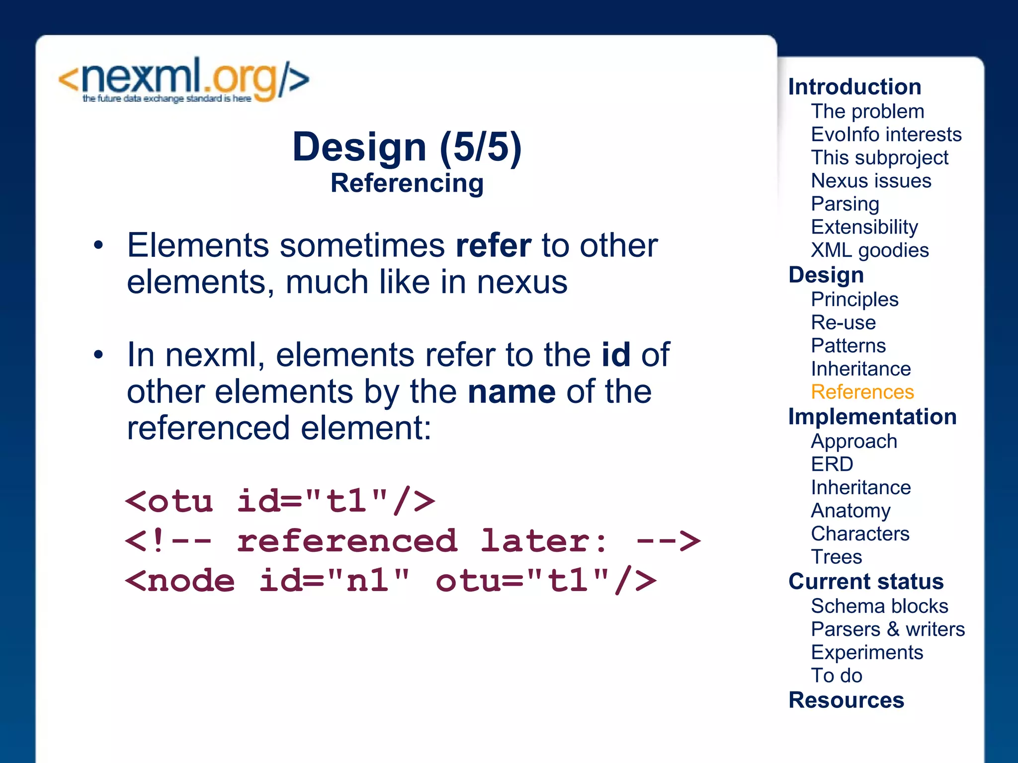 Design (5/5) Referencing Elements sometimes  refer  to other elements, much like in nexus In nexml, elements refer to the  id  of other elements by the  name  of the referenced element:    <otu id="t1"/>     <!-- referenced later: -->    <node id="n1" otu="t1"/>   Introduction      The problem      EvoInfo interests      This subproject      Nexus issues      Parsing      Extensibility      XML goodies Design      Principles      Re-use      Patterns      Inheritance      References Implementation      Approach      ERD      Inheritance      Anatomy      Characters      Trees Current status      Schema blocks      Parsers & writers      Experiments      To do Resources 