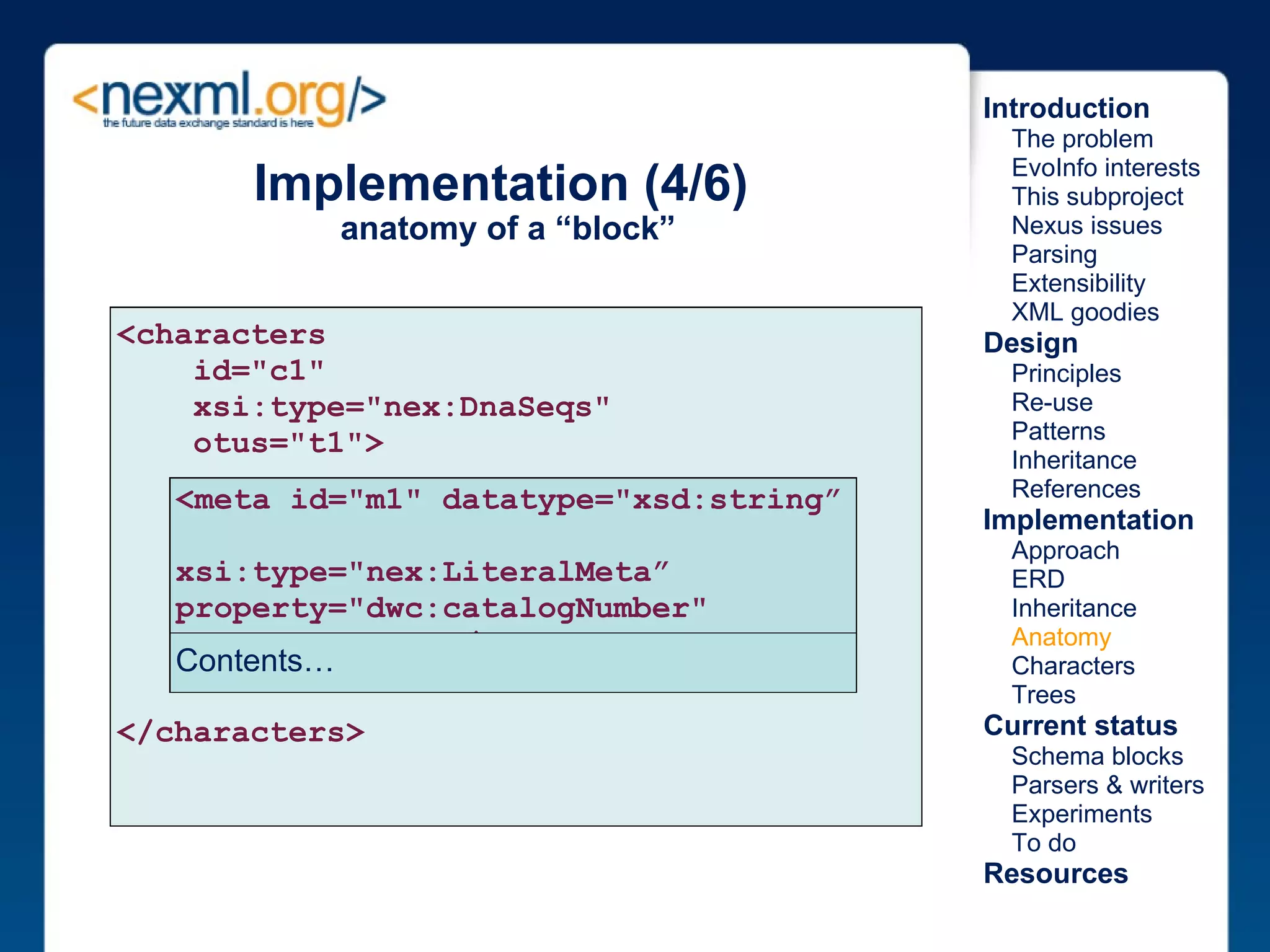 Implementation (4/6)  anatomy of a “block” <characters       id="c1"       xsi:type="nex:DnaSeqs"       otus="t1"> </characters> <meta id="m1" datatype="xsd:string”  xsi:type="nex:LiteralMeta” property="dwc:catalogNumber"  content="12345"/>  Contents… Introduction      The problem      EvoInfo interests      This subproject      Nexus issues      Parsing      Extensibility      XML goodies Design      Principles      Re-use      Patterns      Inheritance      References Implementation      Approach      ERD      Inheritance      Anatomy      Characters      Trees Current status      Schema blocks      Parsers & writers      Experiments      To do Resources 