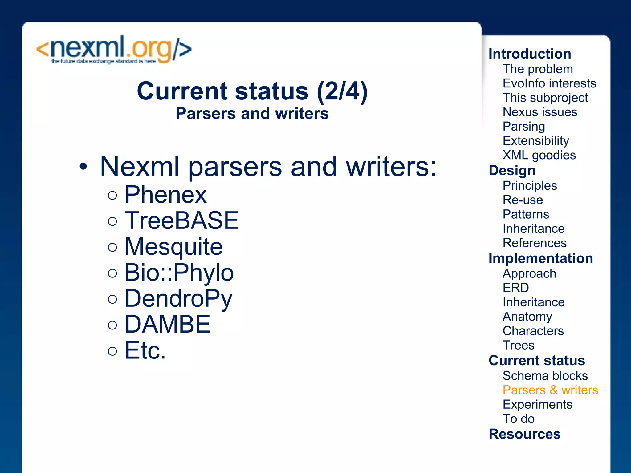 Nexml parsers and writers:  Phenex TreeBASE Mesquite Bio::Phylo DendroPy DAMBE Etc. Current status (2/4) Parsers and writers Introduction      The problem      EvoInfo interests      This subproject      Nexus issues      Parsing      Extensibility      XML goodies Design      Principles      Re-use      Patterns      Inheritance      References Implementation      Approach      ERD      Inheritance      Anatomy      Characters      Trees Current status      Schema blocks      Parsers & writers      Experiments      To do Resources 