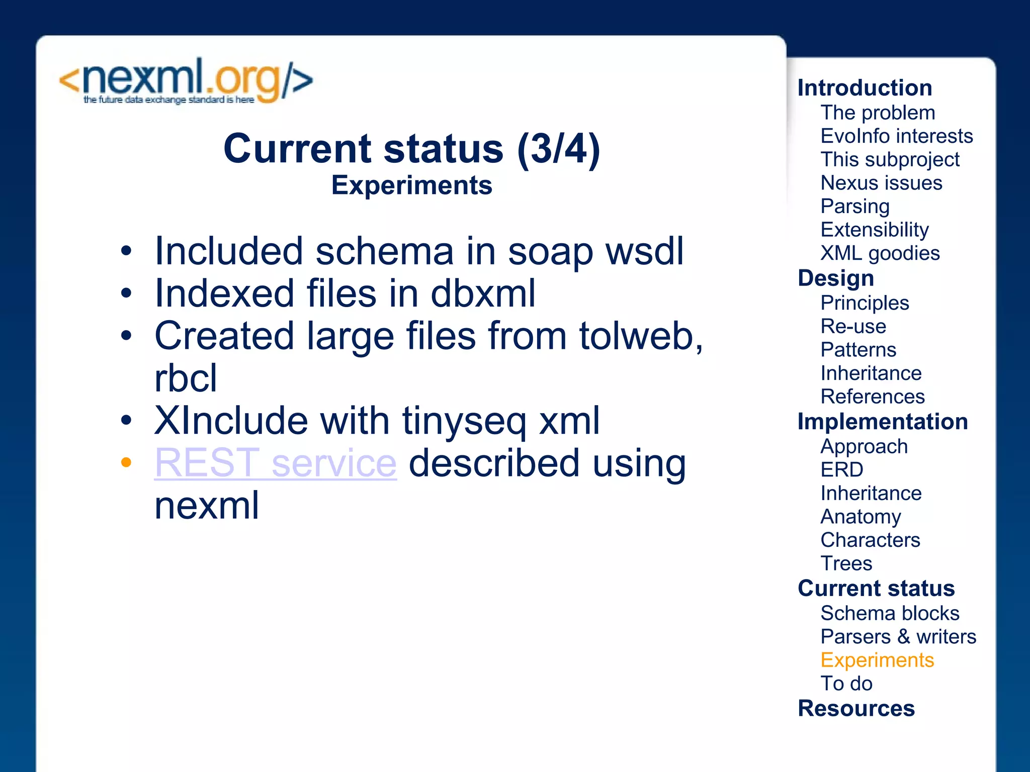 Included schema in soap wsdl Indexed files in dbxml Created large files from tolweb, rbcl XInclude with tinyseq xml REST service  described using nexml Current status (3/4) Experiments Introduction      The problem      EvoInfo interests      This subproject      Nexus issues      Parsing      Extensibility      XML goodies Design      Principles      Re-use      Patterns      Inheritance      References Implementation      Approach      ERD      Inheritance      Anatomy      Characters      Trees Current status      Schema blocks      Parsers & writers      Experiments      To do Resources 