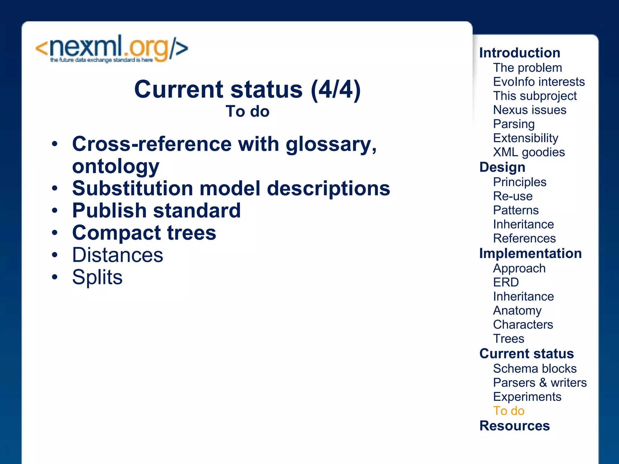Cross-reference with glossary, ontology Substitution model descriptions Publish standard Compact trees Distances Splits Current status (4/4) To do Introduction      The problem      EvoInfo interests      This subproject      Nexus issues      Parsing      Extensibility      XML goodies Design      Principles      Re-use      Patterns      Inheritance      References Implementation      Approach      ERD      Inheritance      Anatomy      Characters      Trees Current status      Schema blocks      Parsers & writers      Experiments      To do Resources 