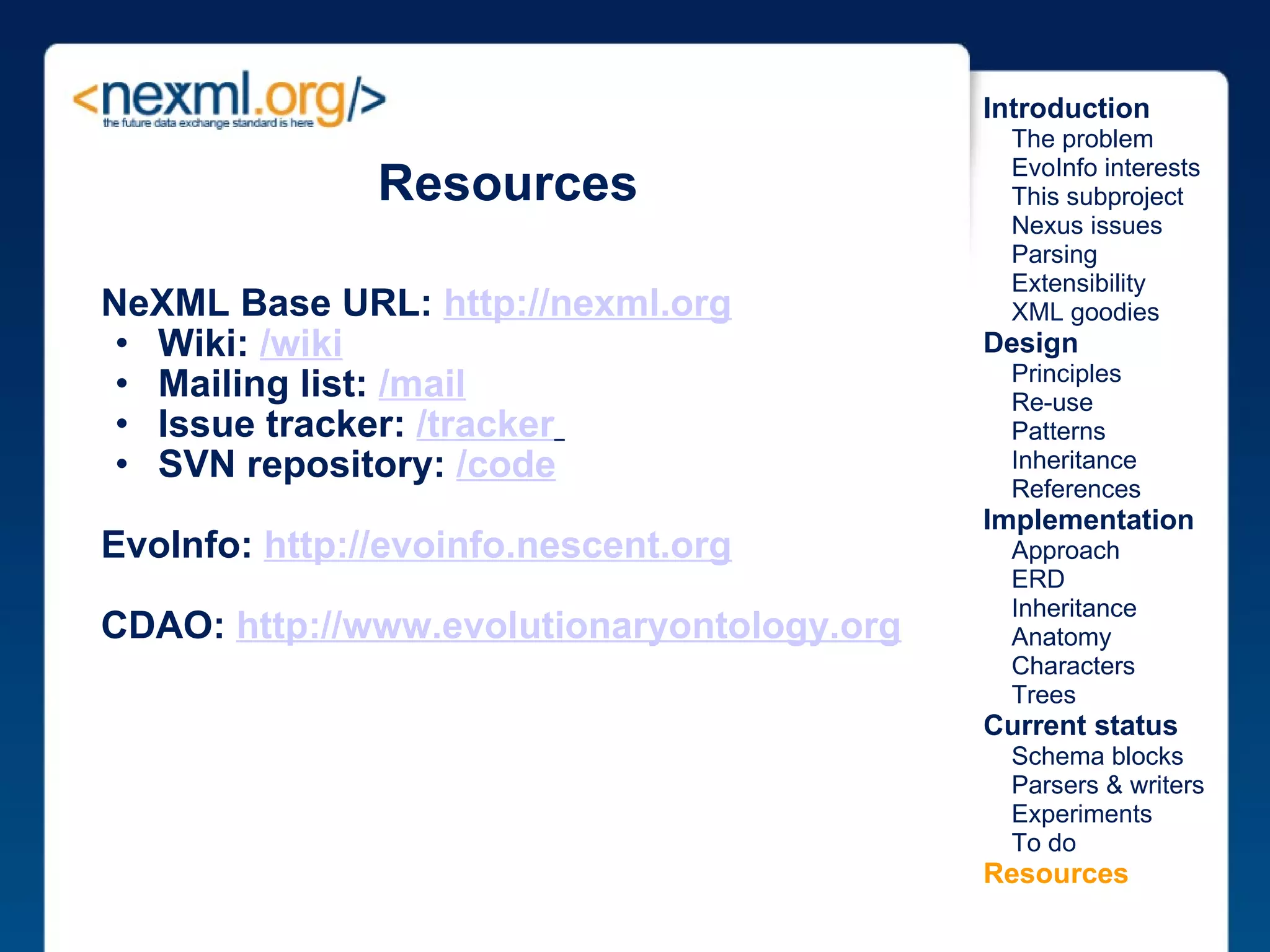 Resources NeXML Base URL:  http://nexml.org Wiki:  /wiki Mailing list:  /mail Issue tracker:  /tracker   SVN repository:  /code EvoInfo:  http://evoinfo.nescent.org     CDAO:  http://www.evolutionaryontology.org Introduction      The problem      EvoInfo interests      This subproject      Nexus issues      Parsing      Extensibility      XML goodies Design      Principles      Re-use      Patterns      Inheritance      References Implementation      Approach      ERD      Inheritance      Anatomy      Characters      Trees Current status      Schema blocks      Parsers & writers      Experiments      To do Resources 