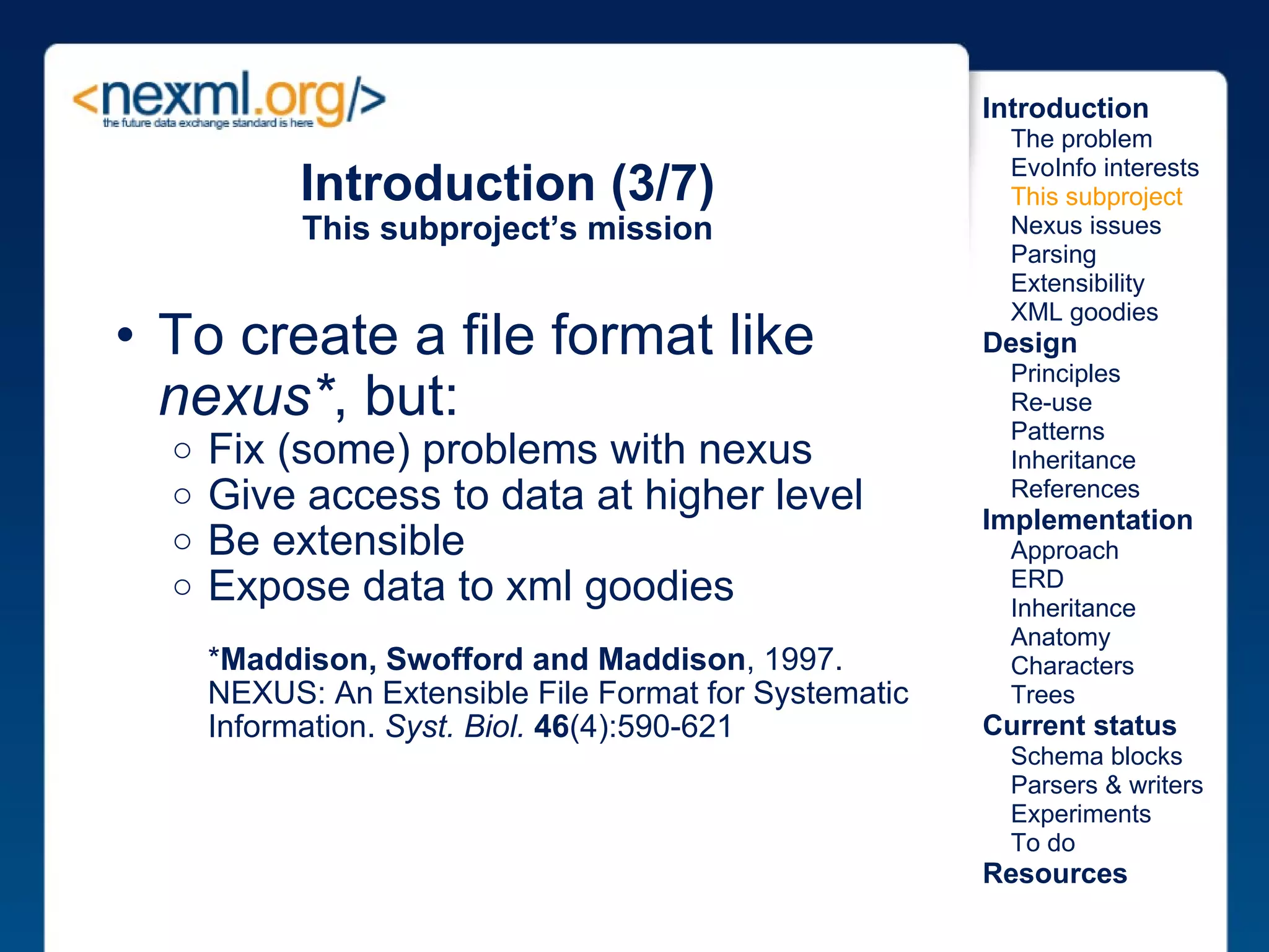 Introduction (3/7) This subproject’s mission To create a file format like  nexus* , but: Fix (some) problems with nexus Give access to data at higher level Be extensible Expose data to xml goodies * Maddison, Swofford and Maddison , 1997. NEXUS: An Extensible File Format for Systematic Information.  Syst. Biol.   46 (4):590-621 Introduction      The problem      EvoInfo interests      This subproject      Nexus issues      Parsing      Extensibility      XML goodies Design      Principles      Re-use      Patterns      Inheritance      References Implementation      Approach      ERD      Inheritance      Anatomy      Characters      Trees Current status      Schema blocks      Parsers & writers      Experiments      To do Resources 