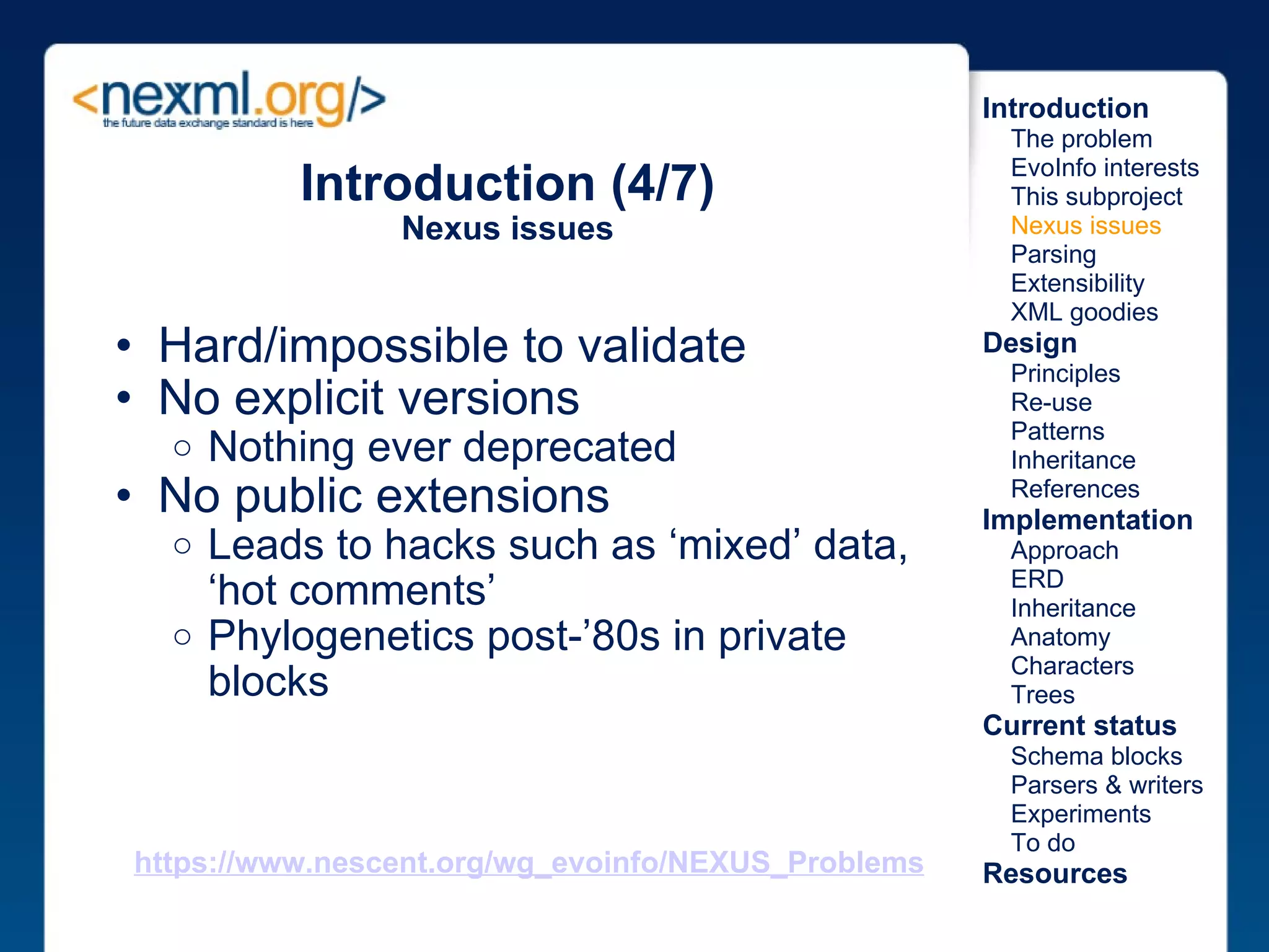 Introduction (4/7) Nexus issues Hard/impossible to validate No explicit versions Nothing ever deprecated No public extensions Leads to hacks such as ‘mixed’ data, ‘hot comments’ Phylogenetics post-’80s in private blocks  Introduction      The problem      EvoInfo interests      This subproject      Nexus issues      Parsing      Extensibility      XML goodies Design      Principles      Re-use      Patterns      Inheritance      References Implementation      Approach      ERD      Inheritance      Anatomy      Characters      Trees Current status      Schema blocks      Parsers & writers      Experiments      To do Resources https://www.nescent.org/wg_evoinfo/NEXUS_Problems 