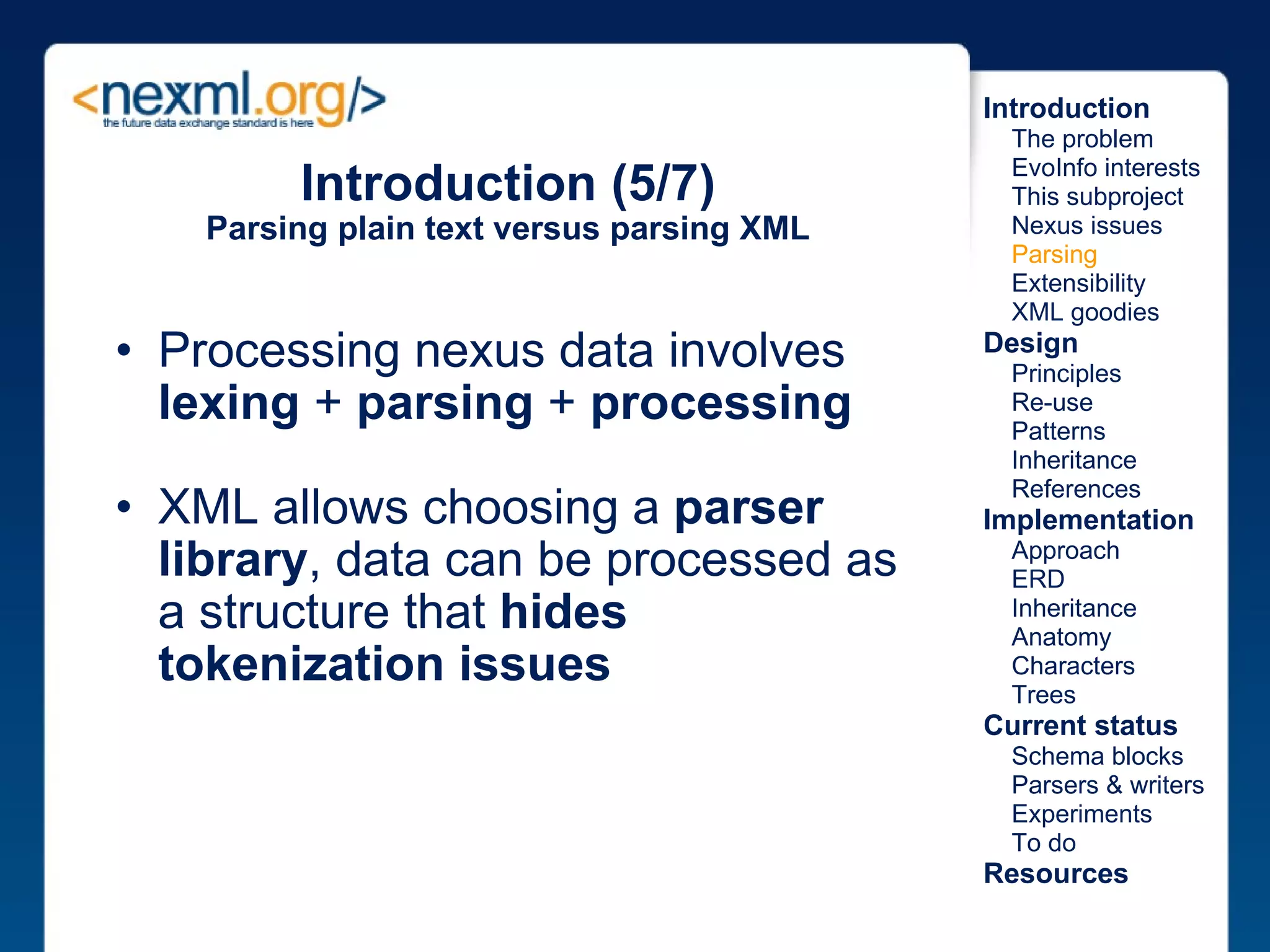 Introduction (5/7) Parsing plain text versus parsing XML Processing nexus data involves  lexing  +  parsing  +  processing XML allows choosing a  parser library , data can be processed as a structure that  hides tokenization issues Introduction      The problem      EvoInfo interests      This subproject      Nexus issues      Parsing      Extensibility      XML goodies Design      Principles      Re-use      Patterns      Inheritance      References Implementation      Approach      ERD      Inheritance      Anatomy      Characters      Trees Current status      Schema blocks      Parsers & writers      Experiments      To do Resources 