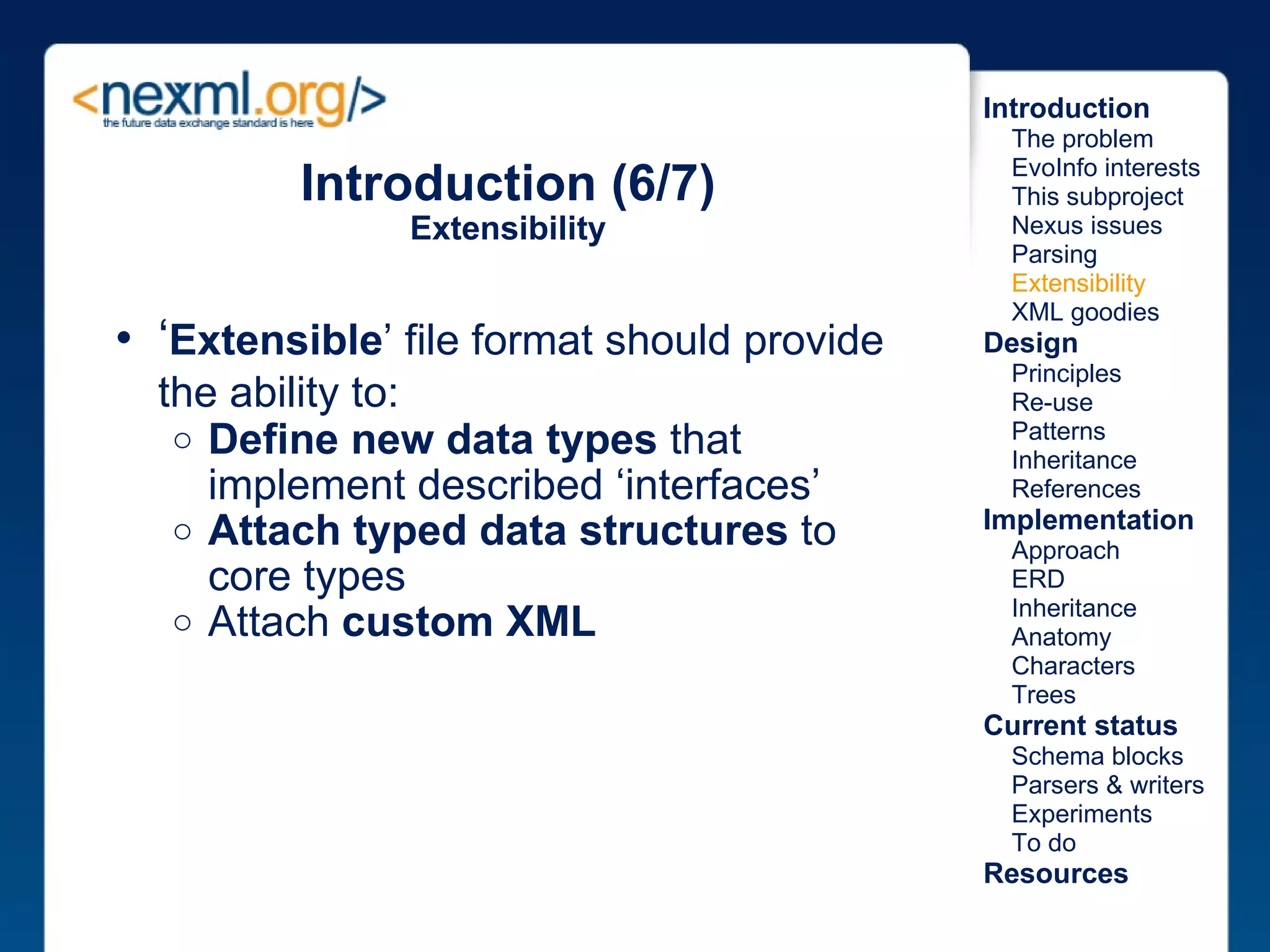 Introduction (6/7) Extensibility ‘ Extensible ’ file format should provide the ability to:   Define new data types  that implement described ‘interfaces’ Attach typed data structures  to core types  Attach  custom XML Introduction      The problem      EvoInfo interests      This subproject      Nexus issues      Parsing      Extensibility      XML goodies Design      Principles      Re-use      Patterns      Inheritance      References Implementation      Approach      ERD      Inheritance      Anatomy      Characters      Trees Current status      Schema blocks      Parsers & writers      Experiments      To do Resources 