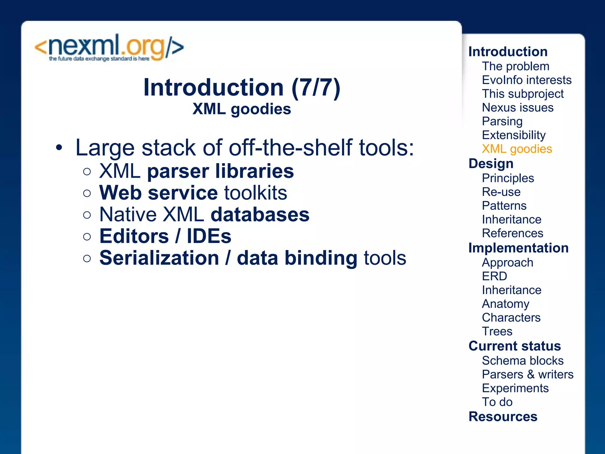 Introduction (7/7) XML goodies Large stack of off-the-shelf tools: XML  parser libraries Web service  toolkits Native XML  databases Editors / IDEs Serialization / data binding  tools Introduction      The problem      EvoInfo interests      This subproject      Nexus issues      Parsing      Extensibility      XML goodies Design      Principles      Re-use      Patterns      Inheritance      References Implementation      Approach      ERD      Inheritance      Anatomy      Characters      Trees Current status      Schema blocks      Parsers & writers      Experiments      To do Resources 
