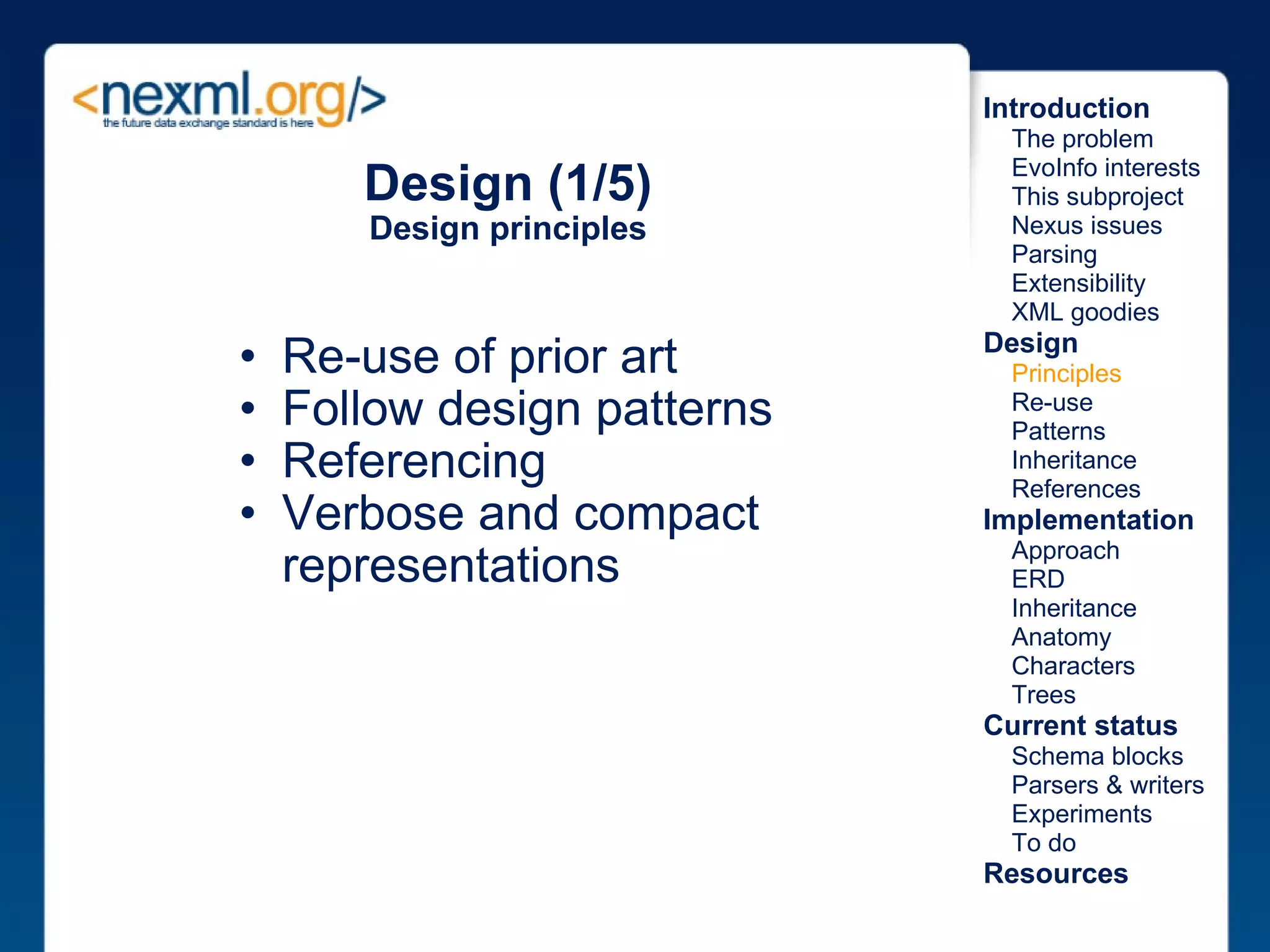 Design (1/5) Design principles Re-use of prior art Follow design patterns Referencing Verbose and compact representations Introduction      The problem      EvoInfo interests      This subproject      Nexus issues      Parsing      Extensibility      XML goodies Design      Principles      Re-use      Patterns      Inheritance      References Implementation      Approach      ERD      Inheritance      Anatomy      Characters      Trees Current status      Schema blocks      Parsers & writers      Experiments      To do Resources 