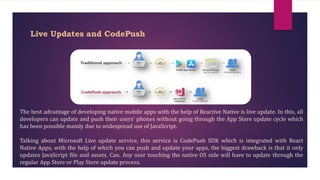 Live Updates and CodePush
The best advantage of developing native mobile apps with the help of Reactive Native is live update. In this, all
developers can update and push their users' phones without going through the App Store update cycle which
has been possible mainly due to widespread use of JavaScript.
Talking about Microsoft Live update service, this service is CodePush SDK which is integrated with React
Native Apps, with the help of which you can push and update your apps, the biggest drawback is that it only
updates JavaScript file and assets. Can. Any user touching the native OS side will have to update through the
regular App Store or Play Store update process.
 