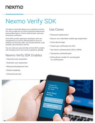 www.nexmo.com ©2015 Nexmo, Inc.
The Nexmo Verify SDK allows you to add phone verifica-
tion with a single line of code for password replacement,
passwordless logins, 2-factor authentication, and user/
transaction verification.
Verify SDK provides application developers with user
management as a service allowing them to focus on
building core business logic, and includes libraries, code
samples, documentation, and UIs.
You can scale your app instantly as Verify SDK complies
with changing carrier and country regulations, globally.
Nexmo Verify SDK Enables
• Improved user acquisition
• Seamless user experience
• Reduced development time
• Global scalability
• Enhanced security
Use Cases
• Password replacement
• Secure, non-redundant mobile app registration
• Cross-device login
• Tiered-user verification for KYC
• Two-factor authentication (2FA or MFA)
• Transaction authentication
• Verify phone number for social graph
1or notifications
Nexmo Verify SDK
 