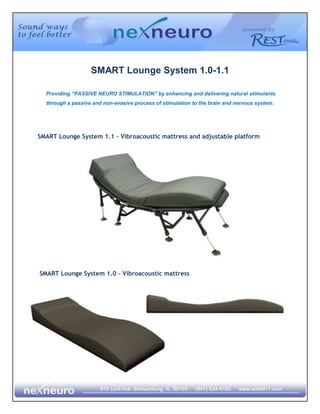 SMART Lounge System 1.0-1.1  Providing “PASSIVE NEURO STIMULATION” by enhancing and delivering natural stimulants through a passive and non-evasive process of stimulation to the brain and nervous system. SMART Lounge System 1.1 – Vibroacoustic mattress and adjustable platform 2606040591820-198120645160 SMART Lounge System 1.0 – Vibroacoustic mattress What is the SMART Therapeutic System? The SMART System is a non-medical vibrational system that provides audio and tactile stimulation to the mind and body.  This therapy delivers “natural stimulants” in a passive and non-evasive process that exercises the brain and central nervous system.  NexNeuro’s mission is to extend the mobility of patients with neurological disorders and move their bodies into a state that may reduce their reliance on life-long medication. What is the Relaxation Response & Induced Relaxation? Just as we have the 
stress reaction
 as a one of the body’s built-in response systems, so there is an innate “relaxation response”. The relaxation response “undoes” what stress has been doing to you. The relaxation response brings about decreased muscle tension, lowered heart rate and blood pressure, a deeper breathing pattern, calming of the body and a peaceful, pleasant mood. The problem we face in managing stress is that the stress reaction is more easily elicited than the relaxation response. The stress reaction happens immediately without any effort on your part. A loud noise at this moment would startle you, and the stress reaction would speed through your body. A stress reaction happens automatically while the relaxation response must be purposefully sought and brought under control. While the relaxation response will occur naturally as when you sit on the beach watching the ocean; hectic modern society does not give us many chances for such natural elicitation. To control our stress we must engage in an intentional practice of creating the relaxation response.  “Induced Relaxation” is the unconscious movement into the “state of relaxation” by accelerating the relaxation response through guided stimulation of human senses: sight, hearing and touch.   We live in a world of long busy days. The SMART System gives you the ability to choose a convenient time to “take the time” to relax, on your schedule!  All though our days seem to get longer, we seem to forget that our bodies require time to rest and recover. The SMART System is designed to give you the required rest periods with optimum results in a little as 20 to 30 minutes per session. The system triggers the relaxation response naturally without prescription drugs. What are the therapies incorporated in the SMART Therapeutic System? Vibroacoustics Vibroacoustics is defined as “the process of hearing sound vibrations through the body.” This is accomplished with special transducers designed to vibrate the body with optimal psychological and physical impact.  Vibroacoustic music (VAM) resonates the body directly through nerves, skin, and bones —the sound is not directed to the ears. Dr. Drew Pierson, a psychologist with electrical engineering experience says, “The body holds emotional events in cellular memory. The use of vibration from 4.5–1800 Hz has the effect of disengaging those resonant patterns that seem to run in loops and fixate themselves in the body. Vibroacoustics change the bio-electrical signature of the emotional imprint.”  ,[object Object],Music or sound therapy as it also called is not new. Ancient Greek philosophers believed that sound could heal both body and soul. Native Americans use singing and chanting as part of their healing rituals. The more formal approach to sound therapy began in World War II when the US Veterans hospitals began to use music to help treat soldiers returning from the war. In 1944, Michigan State University established the first music therapy degree program in the world. Today many hospitals offer sound therapy in their conventional treatment programs.  At NexNeuro, we have taken some of the most effective methods and incorporated them in our REST Audio program. Brainwave entrainment is proven to be a safe, simple and pleasant way to relieve a variety of symptoms. It is now used in hospitals and clinics around the world. NexNeuro has partnered with experts in music, binaural beat and brainwave entrainment to assure the effectiveness of our REST Audio. What are the benefits of the SMART Therapeutic System? The SMART System can benefit a wide variety of people.  From the healthy to those who suffer from sleep disorders, dementia, depression or stress to name a few. The list is endless. Our system requires no medical personnel or drugs.  It is a simple solution to reduce the symptoms of stress, depression, and sleep loss without the use of prescription drugs.  ,[object Object]