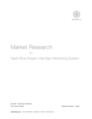 NexN Solutions LLC.




Market Research
                                 for

NexN Blue Stream Vital Sign Monitoring System




Bus 867 - Internship in Business
Prof. Gulnur Tumbat	         	        	        	        	          	             	   Prepared by Kaan L. Caglar


NexN Solutions LLC   569 LEYTE TERRACE, SUNNYVALE, CA 94089   T (408) 398 1388
 